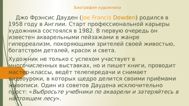 Биография художника  Джо Фрэнсис Дауден ( Joe  Francis  Dowden ) родился в 1958 году в Англии. Старт профессиональной карьеры художника состоялся в 1982. В первую очередь он известен акварельными пейзажами в жанре гиперреализм, покоряющими зрителей своей живостью, богатством деталей, красок и света. Художник не только с успехом участвует в многочисленных выставках, но и пишет книги, проводит мастер-классы, ведёт телепередачи и снимает видеоуроки, в которых щедро делится своими приёмами живописи. Один из советов Даудена исключительно прост: « Выбросьте учебники по акварели и затеряйтесь в настоящем лесу ».