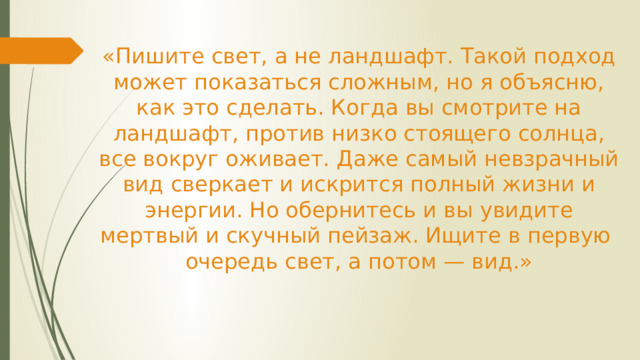 «Пишите свет, а не ландшафт. Такой подход может показаться сложным, но я объясню, как это сделать. Когда вы смотрите на ландшафт, против низко стоящего солнца, все вокруг оживает. Даже самый невзрачный вид сверкает и искрится полный жизни и энергии. Но обернитесь и вы увидите мертвый и скучный пейзаж. Ищите в первую очередь свет, а потом — вид.»