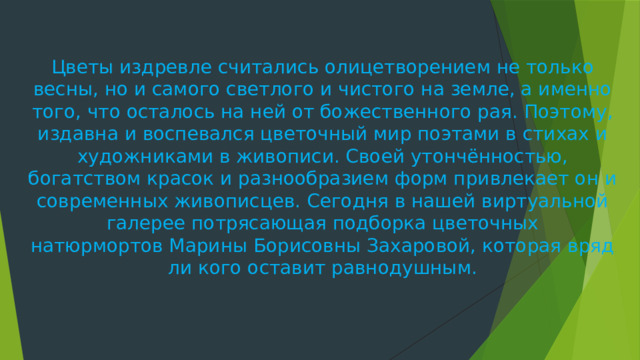 Цветы издревле считались олицетворением не только весны, но и самого светлого и чистого на земле, а именно того, что осталось на ней от божественного рая. Поэтому, издавна и воспевался цветочный мир поэтами в стихах и художниками в живописи. Своей утончённостью, богатством красок и разнообразием форм привлекает он и современных живописцев. Сегодня в нашей виртуальной галерее потрясающая подборка цветочных натюрмортов Марины Борисовны Захаровой, которая вряд ли кого оставит равнодушным.