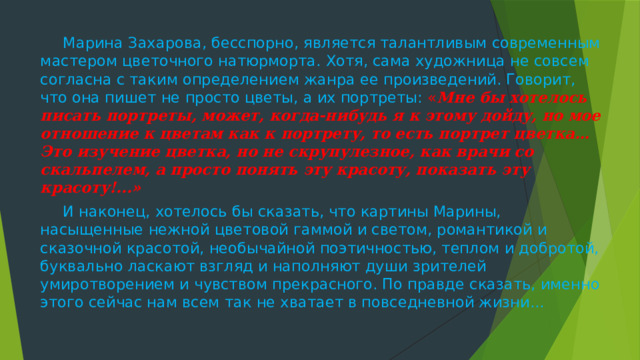 Марина Захарова, бесспорно, является талантливым современным мастером цветочного натюрморта. Хотя, сама художница не совсем согласна с таким определением жанра ее произведений. Говорит, что она пишет не просто цветы, а их портреты: « Мне бы хотелось писать портреты, может, когда-нибудь я к этому дойду, но мое отношение к цветам как к портрету, то есть портрет цветка… Это изучение цветка, но не скрупулезное, как врачи со скальпелем, а просто понять эту красоту, показать эту красоту!...»  И наконец, хотелось бы сказать, что картины Марины, насыщенные нежной цветовой гаммой и светом, романтикой и сказочной красотой, необычайной поэтичностью, теплом и добротой, буквально ласкают взгляд и наполняют души зрителей умиротворением и чувством прекрасного. По правде сказать, именно этого сейчас нам всем так не хватает в повседневной жизни...