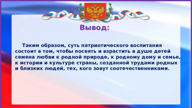 Вывод:    Таким образом, суть патриотического воспитания состоит в том, чтобы посеять и взрастить в душе детей семена любви к родной природе, к родному дому и семье, к истории и культуре страны, созданной трудами родных и близких людей, тех, кого зовут соотечественниками. Вывод: Таким образом, суть патриотического воспитания состоит в том, чтобы посеять и взрастить в душе детей семена любви к родной природе, к родному дому и семье, к истории и культуре страны, созданной трудами родных и близких людей, тех, кого зовут соотечественниками.