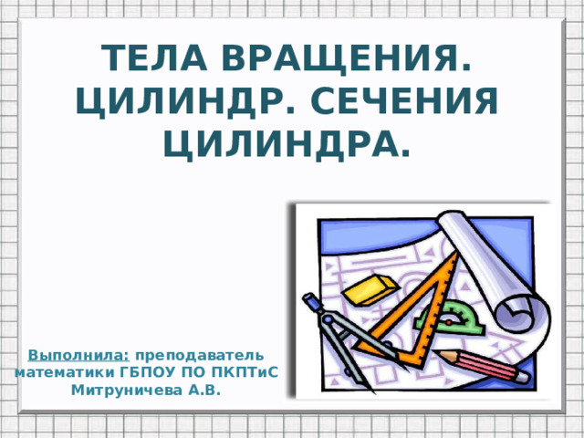 ТЕЛА ВРАЩЕНИЯ.  ЦИЛИНДР. СЕЧЕНИЯ ЦИЛИНДРА. Выполнила: преподаватель математики ГБПОУ ПО ПКПТиС  Митруничева А.В.