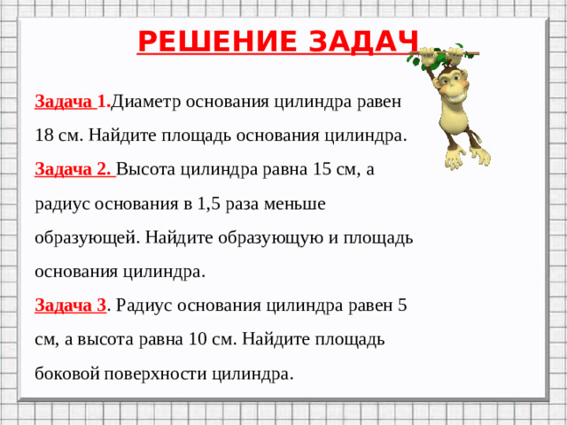 РЕШЕНИЕ ЗАДАЧ Задача 1. Диаметр основания цилиндра равен 18 см. Найдите площадь основания цилиндра. Задача 2. Высота цилиндра равна 15 см, а радиус основания в 1,5 раза меньше образующей. Найдите образующую и площадь основания цилиндра. Задача 3 . Радиус основания цилиндра равен 5 см, а высота равна 10 см. Найдите площадь боковой поверхности цилиндра.