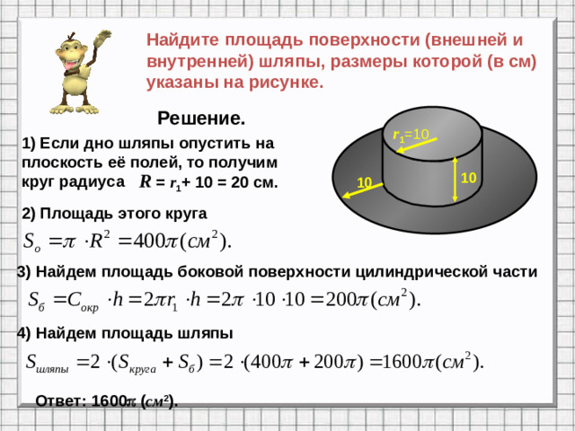 Найдите площадь поверхности (внешней и внутренней) шляпы, размеры которой (в см) указаны на рисунке. Решение. r 1 =10 1) Если дно шляпы опустить на плоскость её полей, то получим круг радиуса R  = r 1 + 10 = 20 cм. 10 10 2) Площадь этого круга 3) Найдем площадь боковой поверхности цилиндрической части 4) Найдем площадь шляпы Ответ: 1600  ( см 2 ).