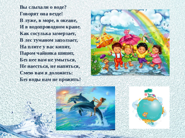 Вы слыхали о воде?           Говорят она везде!           В луже, в море, в океане,           И в водопроводном кране.           Как сосулька замерзает,           В лес туманом заползает,           На плите у вас кипит,           Паром чайника шипит,           Без нее вам не умыться,           Не наесться, не напиться,           Смею вам я доложить:           Без воды нам не прожить!