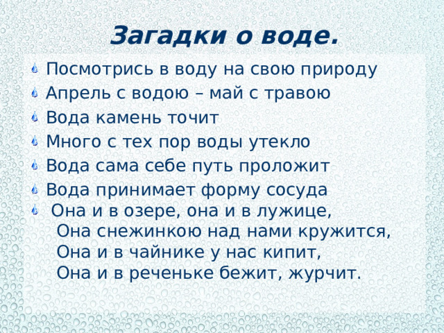 Загадки о воде. Посмотрись в воду на свою природу Апрель с водою – май с травою Вода камень точит Много с тех пор воды утекло Вода сама себе путь проложит Вода принимает форму сосуда  Она и в озере, она и в лужице,  Она снежинкою над нами кружится,  Она и в чайнике у нас кипит,  Она и в реченьке бежит, журчит.