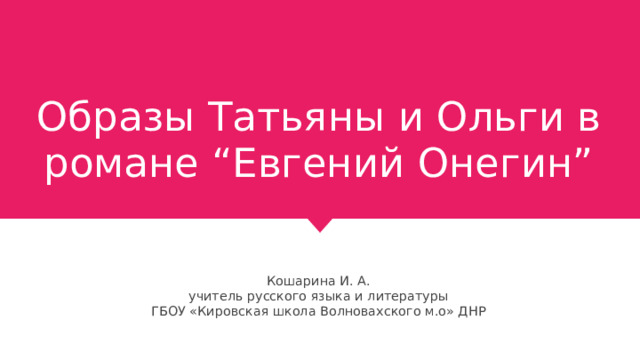 Образы Татьяны и Ольги в романе “Евгений Онегин” Кошарина И. А. учитель русского языка и литературы ГБОУ «Кировская школа Волновахского м.о» ДНР