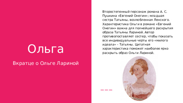 Второстепенный персонаж романа А. С. Пушкина «Евгений Онегин»; младшая сестра Татьяны, возлюбленная Ленского.  Характеристика Ольги в романе «Евгений Онегин» важна для полнейшего раскрытия образа Татьяны Лариной. Автор противопоставляет сестер, чтобы показать все индивидуальные черты его «милого идеала» – Татьяны. Цитатная характеристика поможет наиболее ярко раскрыть образ Ольги Лариной .  Ольга Вкратце о Ольге Лариной