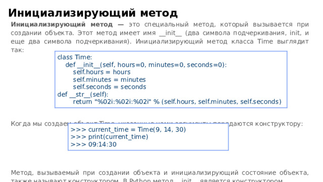 Инициализирующий метод Инициализирующий метод — это специальный метод, который вызывается при создании объекта. Этот метод имеет имя __ init __ (два символа подчеркивания, init, и еще два символа подчеркивания). Инициализирующий метод класса Time выглядит так: Когда мы создаем объект Time, указанные нами аргументы передаются конструктору: Метод, вызываемый при создании объекта и инициализирующий состояние объекта, также называют конструктором. В Python метод __ init __ является конструктором. class Time:  def __ init __ (self, hours=0, minutes=0, seconds=0):  self.hours = hours  self.minutes = minutes  self.seconds = seconds def __ str __ (self):  return 