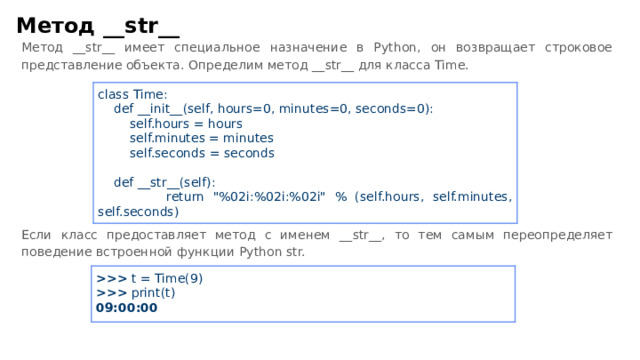 Метод __ str __ Метод __ str __ имеет специальное назначение в Python, он возвращает строковое представление объекта. Определим метод __ str __ для класса Time. Если класс предоставляет метод с именем __ str __ , то тем самым переопределяет поведение встроенной функции Python str. class Time:  def __ init __ (self, hours=0, minutes=0, seconds=0):  self.hours = hours  self.minutes = minutes  self.seconds = seconds  def __ str __ (self):  return 