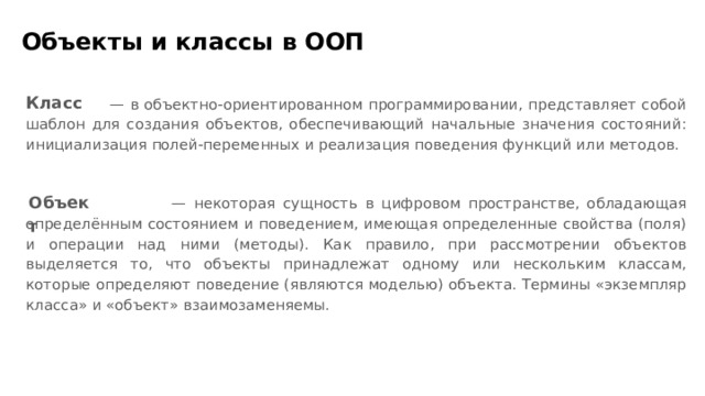 Объекты и классы в ООП Класс — в объектно-ориентированном программировании, представляет собой шаблон для создания объектов, обеспечивающий начальные значения состояний: инициализация полей-переменных и реализация поведения функций или методов. Объект — некоторая сущность в цифровом пространстве, обладающая определённым состоянием и поведением, имеющая определенные свойства (поля) и операции над ними (методы). Как правило, при рассмотрении объектов выделяется то, что объекты принадлежат одному или нескольким классам, которые определяют поведение (являются моделью) объекта. Термины «экземпляр класса» и «объект» взаимозаменяемы.