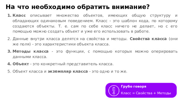 На что необходимо обратить внимание? Класс описывает множество объектов, имеющих общую структуру и обладающих одинаковым поведением. Класс - это шаблон кода, по которому создаются объекты. Т. е. сам по себе класс ничего не делает, но с его помощью можно создать объект и уже его использовать в работе. Данные внутри класса делятся на свойства и методы. Свойства класса (они же поля) - это характеристики объекта класса. Методы класса - это функции, с помощью которых можно оперировать данными класса. Объект - это конкретный представитель класса. Объект класса и экземпляр класса - это одно и то же. Грубо говоря Класс = Свойства + Методы