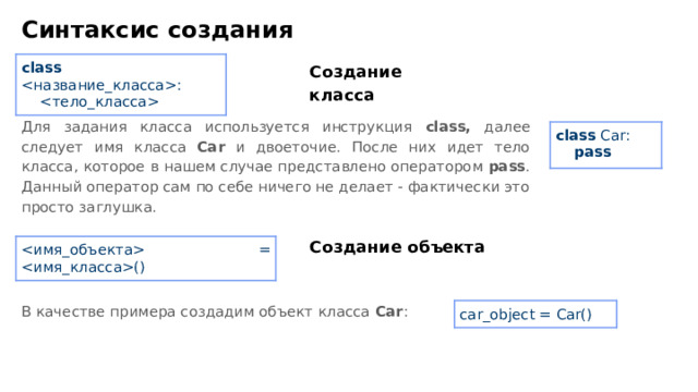 Синтаксис создания class :   Создание класса Для задания класса используется инструкция class, далее следует имя класса Car и двоеточие. После них идет тело класса, которое в нашем случае представлено оператором pass . Данный оператор сам по себе ничего не делает - фактически это просто заглушка. class Car:  pass Создание объекта  = () В качестве примера создадим объект класса Car : car _ object = Car()