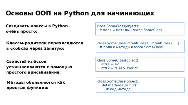 Основы ООП на Python для начинающих Создавать классы в Python очень просто: class SomeClass(object):  # поля и методы класса SomeClass Классы-родители перечисляются в скобках через запятую: class SomeClass(ParentClass1, ParentClass2, …):  # поля и методы класса SomeClass class SomeClass(object):  attr1 = 42  attr2 = 