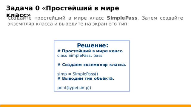 Задача 0 «Простейший в мире класс» Создайте простейший в мире класс SimplePass . Затем создайте экземпляр класса и выведите на экран его тип. Решение: # Простейший в мире класс. class SimplePass: pass # Создаем экземпляр класса.  simp = SimplePass() # Выводим тип объекта. print(type(simp))