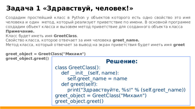 Задача 1 «Здравствуй, человек!» Создадим простейший класс в Python у объектов которого есть одно свойство это имя человека и один метод, который реализует приветствие по имени. В основной программе создадим объект класса и вызовем метод приветствие для созданного объекта класса Примечание. Класс будет иметь имя GreetClass . Свойство класса, которое отвечает за имя человека greet _ name.  Метод класса, который отвечает за вывод на экран приветствия будет иметь имя greet  greet _ object = GreetClass(