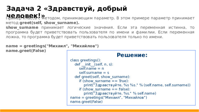 Задача 2 «Здравствуй, добрый человек!» Пример класса с методом, принимающим параметр. В этом примере параметр принимает метод greet(self, show _ surname). show _ surname принимает логические значения. Если эта переменная истинна, то программа будет приветствовать пользователя по имени и фамилии. Если переменная ложна, то программа будет приветствовать пользователя только по имени.  name = greetings(