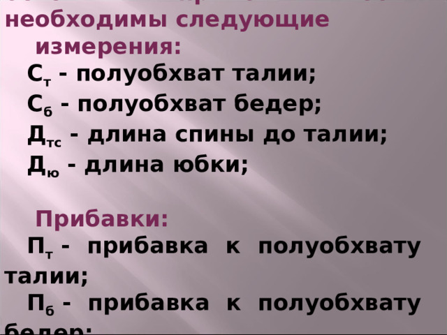 Для построения чертежа основы прямой юбки необходимы следующие  измерения: С т  - полуобхват талии; С б  - полуобхват бедер; Д тс  - длина спины до талии; Д ю  - длина юбки;   Прибавки: П т  - прибавка к полуобхвату талии; П б  - прибавка к полуобхвату бедер;