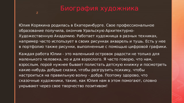 Биография художника Юлия Корякина родилась в Екатеринбурге. Свое профессиональное образование получила, окончив Уральскую Архитектурно-Художественную Академию. Работает художница в разных техниках, например часто использует в своих рисунках акварель и тушь. Есть у нее в портфолио также рисунки, выполненные с помощью цифровой графики. Каждая работа Юлии - это маленький островок радости не только для маленького человека, но и для взрослого. Я часто говорю, что нам, взрослым, порой нужнее бывает полистать детскую книжку и посмотреть какие-нибудь добрые сказки, чтобы разгрузить психику, чтобы настроиться на правильную волну - добра. Поэтому здорово, что сказочные художники, такие, как Юлия нам в этом помогают, словно укрывают через свое творчество позитивом!