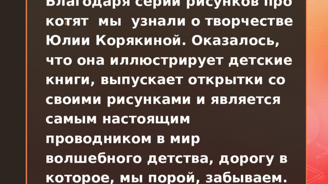 Благодаря серии рисунков про котят мы узнали о творчестве Юлии Корякиной. Оказалось, что она иллюстрирует детские книги, выпускает открытки со своими рисунками и является самым настоящим проводником в мир волшебного детства, дорогу в которое, мы порой, забываем.