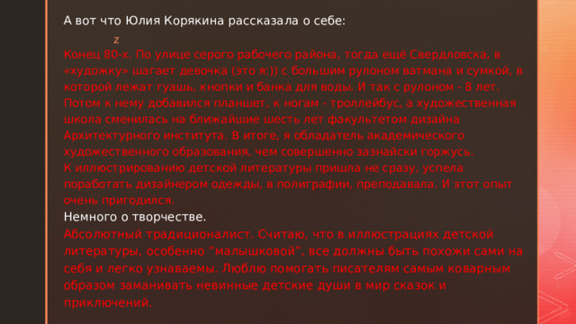 А вот что Юлия Корякина рассказала о себе:    Конец 80-х. По улице серого рабочего района, тогда ещё Свердловска, в «художку» шагает девочка (это я:)) с большим рулоном ватмана и сумкой, в которой лежат гуашь, кнопки и банка для воды. И так с рулоном - 8 лет. Потом к нему добавился планшет, к ногам - троллейбус, а художественная школа сменилась на ближайшие шесть лет факультетом дизайна Архитектурного института. В итоге, я обладатель академического художественного образования, чем совершенно зазнайски горжусь.  К иллюстрированию детской литературы пришла не сразу, успела поработать дизайнером одежды, в полиграфии, преподавала. И этот опыт очень пригодился.  Немного о творчестве.  Абсолютный традиционалист. Считаю, что в иллюстрациях детской литературы, особенно “малышковой”, все должны быть похожи сами на себя и легко узнаваемы. Люблю помогать писателям самым коварным образом заманивать невинные детские души в мир сказок и приключений.