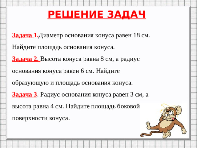 РЕШЕНИЕ ЗАДАЧ Задача 1. Диаметр основания конуса равен 18 см. Найдите площадь основания конуса. Задача 2. Высота конуса равна 8 см, а радиус основания конуса равен 6 см. Найдите образующую и площадь основания конуса. Задача 3 . Радиус основания конуса равен 3 см, а высота равна 4 см. Найдите площадь боковой поверхности конуса.