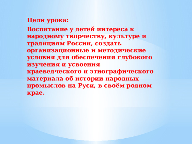 Цели урока: Воспитание у детей интереса к народному творчеству, культуре и традициям России, создать организационные и методические условия для обеспечения глубокого изучения и усвоения краеведческого и этнографического материала об истории народных промыслов на Руси, в своём родном крае.