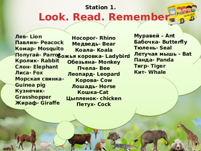 Station 1.   Look. Read. Remember. Носорог- Rhino  Медведь- Bear  Коала- Koala  Божья коровка- Ladybird  Обезьяна- Monkey  Пчела- Bee  Леопард- Leopard  Корова- Cow  Лошадь- Horse  Кошка-Cat  Цыпленок- chicken  Петух- Cock Муравей – Ant Бабочка- Butterfly Тюлень- Seal Летучая мышь - Bat Панда- Panda  Тигр- Tiger  Кит- Whale   Лев- Lion  Павлин- Peacock  Комар- Mosquito  Попугай- Parrot  Кролик- Rabbit  Слон- Elephant  Лиса- Fox  Морская свинка- Guinea pig  Кузнечик- Grasshopper  Жираф- Giraffe