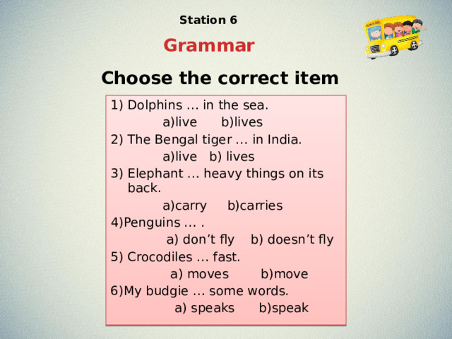 Station 6 Grammar Choose the correct item 1) Dolphins … in the sea.  a)live b)lives 2) The Bengal tiger … in India.  a)live b) lives 3) Elephant … heavy things on its back.  a)carry b)carries 4)Penguins … .  a) don’t fly b) doesn’t fly 5) Crocodiles … fast.  a) moves b)move 6)My budgie … some words.  a) speaks b)speak