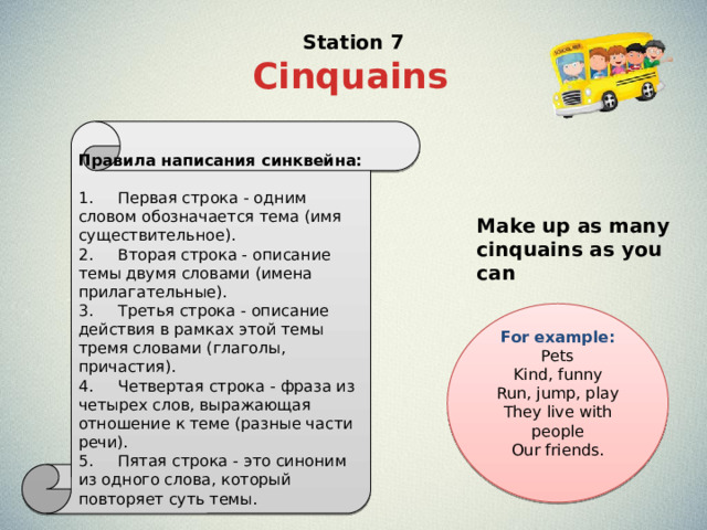 Station 7 Cinquains  Правила написания синквейна: 1.     Первая строка - одним словом обозначается тема (имя существительное). 2.     Вторая строка - описание темы двумя словами (имена прилагательные). 3.     Третья строка - описание действия в рамках этой темы тремя словами (глаголы, причастия). 4.     Четвертая строка - фраза из четырех слов, выражающая отношение к теме (разные части речи). 5.     Пятая строка - это синоним из одного слова, который повторяет суть темы. Make up as many cinquains as you can For example: Pets  Kind, funny  Run, jump, play  They live with people  Our friends.