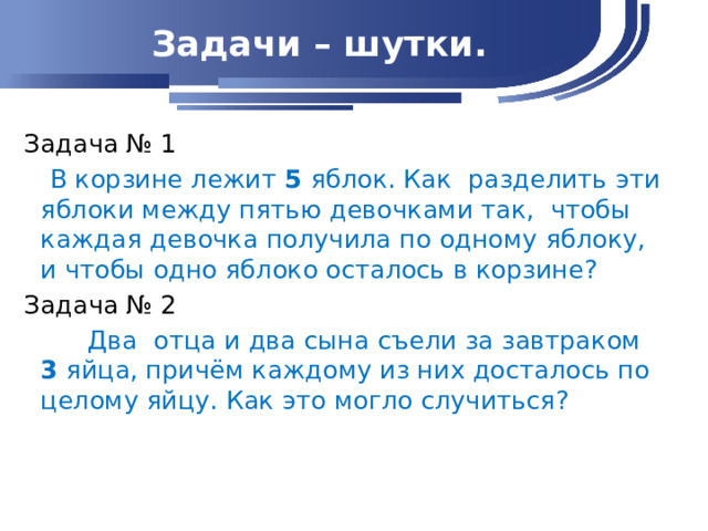 Задачи – шутки. Задача № 1  В корзине лежит 5 яблок. Как разделить эти яблоки между пятью девочками так, чтобы каждая девочка получила по одному яблоку, и чтобы одно яблоко осталось в корзине? Задача № 2  Два отца и два сына съели за завтраком 3 яйца, причём каждому из них досталось по целому яйцу. Как это могло случиться?    