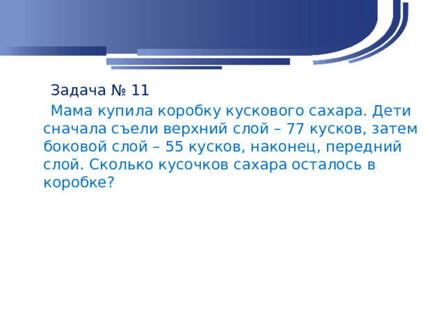 Задача № 11  Мама купила коробку кускового сахара. Дети сначала съели верхний слой – 77 кусков, затем боковой слой – 55 кусков, наконец, передний слой. Сколько кусочков сахара осталось в коробке?