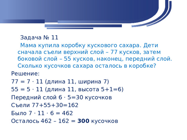 Задача № 11  Мама купила коробку кускового сахара. Дети сначала съели верхний слой – 77 кусков, затем боковой слой – 55 кусков, наконец, передний слой. Сколько кусочков сахара осталось в коробке? Решение: 77 = 7 · 11 (длина 11, ширина 7) 55 = 5 · 11 (длина 11, высота 5+1=6) Передний слой 6 · 5=30 кусочков Съели 77+55+30=162 Было 7 · 11 · 6 = 462 Осталось 462 – 162 = 300 кусочков