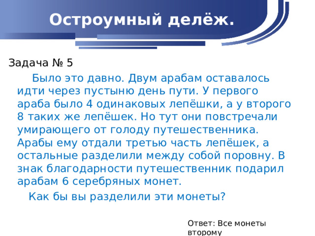 Остроумный делёж. Задача № 5  Было это давно. Двум арабам оставалось идти через пустыню день пути. У первого араба было 4 одинаковых лепёшки, а у второго 8 таких же лепёшек. Но тут они повстречали умирающего от голоду путешественника. Арабы ему отдали третью часть лепёшек, а остальные разделили между собой поровну. В знак благодарности путешественник подарил арабам 6 серебряных монет.  Как бы вы разделили эти монеты? Ответ: Все монеты второму