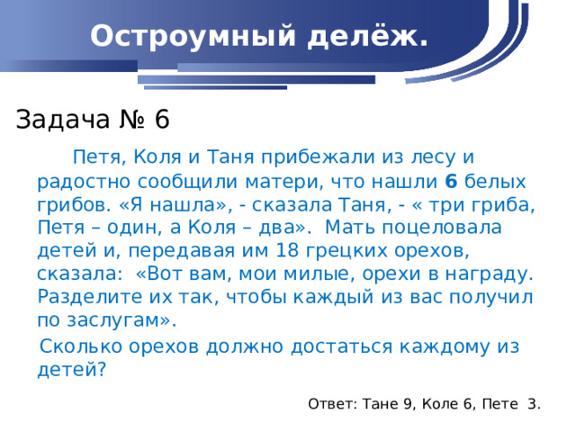 Остроумный делёж. Задача № 6  Петя, Коля и Таня прибежали из лесу и радостно сообщили матери, что нашли 6 белых грибов. «Я нашла», - сказала Таня, - « три гриба, Петя – один, а Коля – два». Мать поцеловала детей и, передавая им 18 грецких орехов, сказала: «Вот вам, мои милые, орехи в награду. Разделите их так, чтобы каждый из вас получил по заслугам».  Сколько орехов должно достаться каждому из детей?   Ответ: Тане 9, Коле 6, Пете 3.