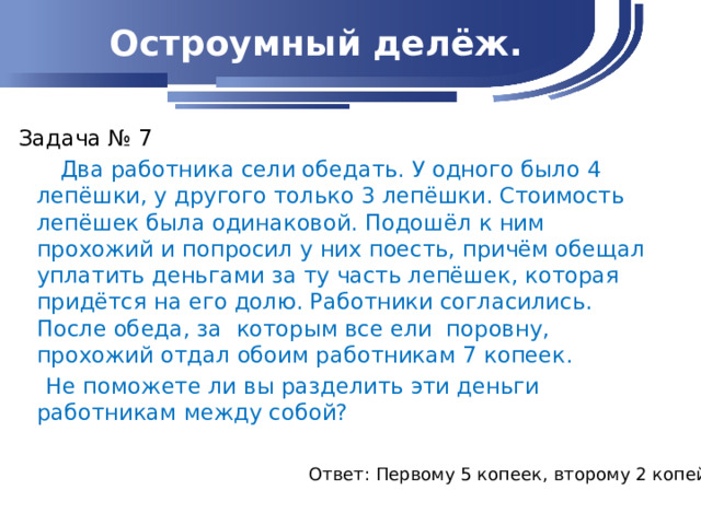 Остроумный делёж. Задача № 7  Два работника сели обедать. У одного было 4 лепёшки, у другого только 3 лепёшки. Стоимость лепёшек была одинаковой. Подошёл к ним прохожий и попросил у них поесть, причём обещал уплатить деньгами за ту часть лепёшек, которая придётся на его долю. Работники согласились. После обеда, за которым все ели поровну, прохожий отдал обоим работникам 7 копеек.  Не поможете ли вы разделить эти деньги работникам между собой?   Ответ: Первому 5 копеек, второму 2 копейки.