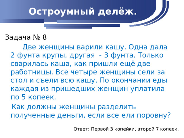 Остроумный делёж. Задача № 8  Две женщины варили кашу. Одна дала 2 фунта крупы, другая - 3 фунта. Только сварилась каша, как пришли ещё две работницы. Все четыре женщины сели за стол и съели всю кашу. По окончании еды каждая из пришедших женщин уплатила по 5 копеек.  Как должны женщины разделить полученные деньги, если все ели поровну? Ответ: Первой 3 копейки, второй 7 копеек.