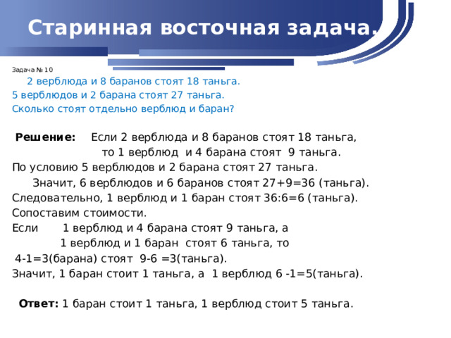 Старинная восточная задача. Задача № 10  2 верблюда и 8 баранов стоят 18 таньга. 5 верблюдов и 2 барана стоят 27 таньга. Сколько стоят отдельно верблюд и баран?  Решение: Если 2 верблюда и 8 баранов стоят 18 таньга,  то 1 верблюд и 4 барана стоят 9 таньга. По условию 5 верблюдов и 2 барана стоят 27 таньга.  Значит, 6 верблюдов и 6 баранов стоят 27+9=36 (таньга). Следовательно, 1 верблюд и 1 баран стоят 36:6=6 (таньга). Сопоставим стоимости. Если 1 верблюд и 4 барана стоят 9 таньга, а  1 верблюд и 1 баран стоят 6 таньга, то  4-1=3(барана) стоят 9-6 =3(таньга). Значит, 1 баран стоит 1 таньга, а 1 верблюд 6 -1=5(таньга).  Ответ: 1 баран стоит 1 таньга, 1 верблюд стоит 5 таньга.  