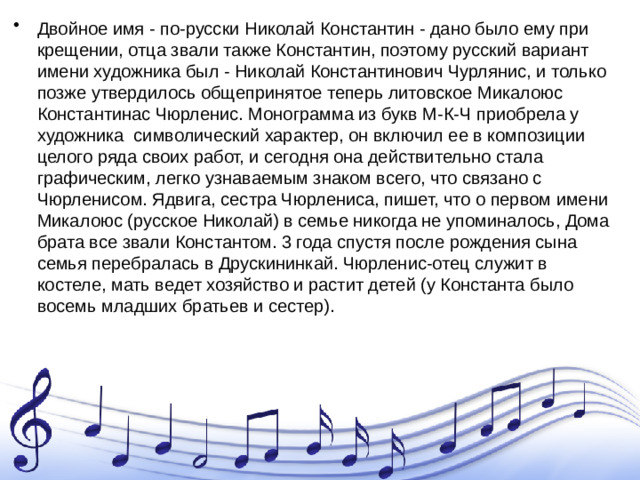 Двойное имя - по-русски Николай Константин - дано было ему при крещении, отца звали также Константин, поэтому русский вариант имени художника был - Николай Константинович Чурлянис, и только позже утвердилось общепринятое теперь литовское Микалоюс Константинас Чюрленис. Монограмма из букв М-К-Ч приобрела у художника символический характер, он включил ее в композиции целого ряда своих работ, и сегодня она действительно стала графическим, легко узнаваемым знаком всего, что связано с Чюрленисом. Ядвига, сестра Чюрлениса, пишет, что о первом имени Микалоюс (русское Николай) в семье никогда не упоминалось, Дома брата все звали Константом. 3 года спустя после рождения сына семья перебралась в Друскининкай. Чюрленис-отец служит в костеле, мать ведет хозяйство и растит детей (у Константа было восемь младших братьев и сестер).