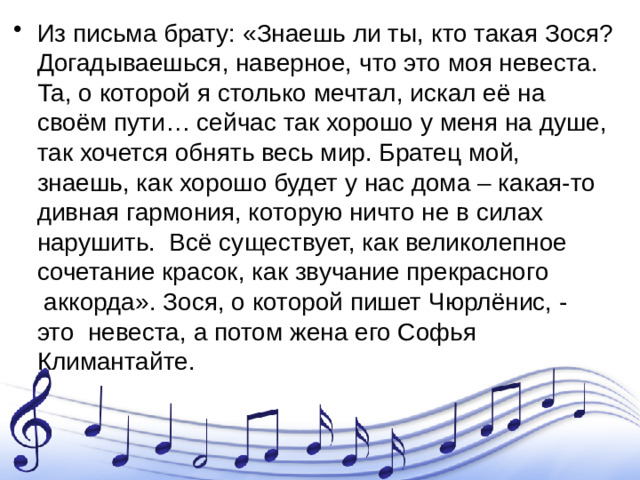 Из письма брату: «Знаешь ли ты, кто такая Зося? Догадываешься, наверное, что это моя невеста. Та, о которой я столько мечтал, искал её на своём пути… сейчас так хорошо у меня на душе, так хочется обнять весь мир. Братец мой, знаешь, как хорошо будет у нас дома – какая-то дивная гармония, которую ничто не в силах нарушить.  Всё существует, как великолепное сочетание красок, как звучание прекрасного  аккорда». Зося, о которой пишет Чюрлёнис, - это  невеста, а потом жена его Софья Климантайте.