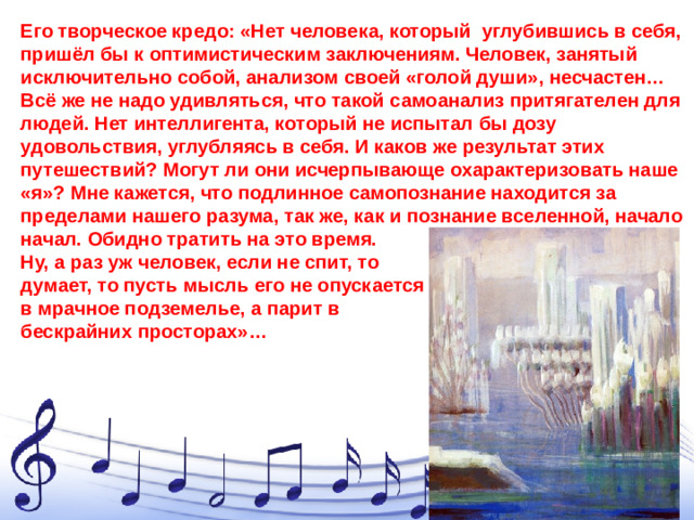 Его творческое кредо: «Нет человека, который углубившись в себя, пришёл бы к оптимистическим заключениям. Человек, занятый исключительно собой, анализом своей «голой души», несчастен… Всё же не надо удивляться, что такой самоанализ притягателен для людей. Нет интеллигента, который не испытал бы дозу удовольствия, углубляясь в себя. И каков же результат этих путешествий? Могут ли они исчерпывающе охарактеризовать наше «я»? Мне кажется, что подлинное самопознание находится за пределами нашего разума, так же, как и познание вселенной, начало начал. Обидно тратить на это время. Ну, а раз уж человек, если не спит, то думает, то пусть мысль его не опускается в мрачное подземелье, а парит в бескрайних просторах»…