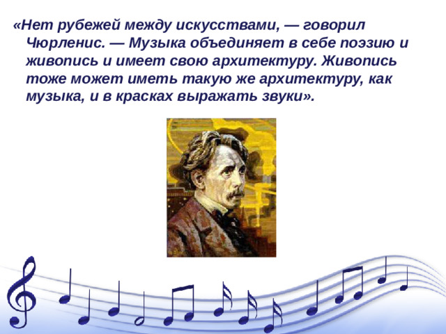 «Нет рубежей между искусствами, — говорил Чюрленис. — Музыка объединяет в себе поэзию и живопись и имеет свою архитектуру. Живопись тоже может иметь такую же архитектуру, как музыка, и в красках выражать звуки».