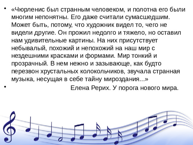 «Чюрленис был странным человеком, и полотна его были многим непонятны. Его даже считали сумасшедшим. Может быть, потому, что художник видел то, чего не видели другие. Он прожил недолго и тяжело, но оставил нам удивительные картины. На них присутствует небывалый, похожий и непохожий на наш мир с нездешними красками и формами. Мир тонкий и прозрачный. В нем нежно и зазывающе, как будто перезвон хрустальных колокольчиков, звучала странная музыка, несущая в себе тайну мироздания...»  Елена Рерих. У порога нового мира.