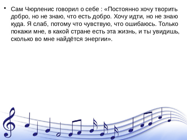 Сам Чюрленис говорил о себе : «Постоянно хочу творить добро, но не знаю, что есть добро. Хочу идти, но не знаю куда. Я слаб, потому что чувствую, что ошибаюсь. Только покажи мне, в какой стране есть эта жизнь, и ты увидишь, сколько во мне найдётся энергии».