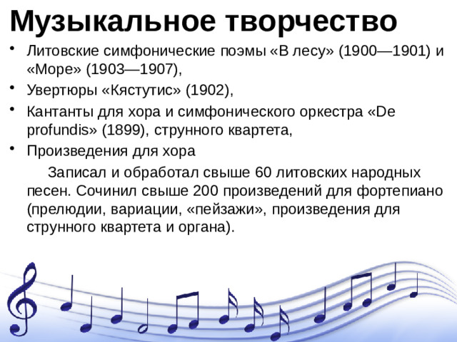 Музыкальное творчество Литовские симфонические поэмы «В лесу» (1900—1901) и «Море» (1903—1907), Увертюры «Кястутис» (1902), Кантанты для хора и симфонического оркестра «De profundis» (1899), струнного квартета, Произведения для хора  Записал и обработал свыше 60 литовских народных песен. Сочинил свыше 200 произведений для фортепиано (прелюдии, вариации, «пейзажи», произведения для струнного квартета и органа).