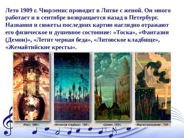 Лето 1909 г. Чюрленис проводит в Литве с женой. Он много работает и в сентябре возвращается назад в Петербург. Названия и сюжеты последних картин наглядно отражают его физическое и душевное состояние: «Тоска», «Фантазия (Демон)», «Летит черная беда», «Литовское кладбище», «Жемайтийские кресты».