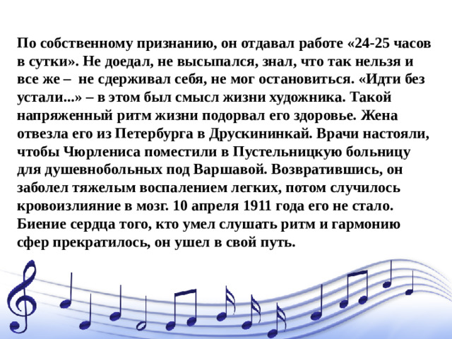 По собственному признанию, он отдавал работе «24-25 часов в сутки». Не доедал, не высыпался, знал, что так нельзя и все же – не сдерживал себя, не мог остановиться. «Идти без устали...» – в этом был смысл жизни художника. Такой напряженный ритм жизни подорвал его здоровье.  Жена отвезла его из Петербурга в Друскининкай. Врачи настояли, чтобы Чюрлениса поместили в Пустельницкую больницу для душевнобольных под Варшавой. Возвратившись, он заболел тяжелым воспалением легких, потом случилось кровоизлияние в мозг. 10 апреля 1911 года его не стало.  Биение сердца того, кто умел слушать ритм и гармонию сфер прекратилось, он ушел в свой путь.