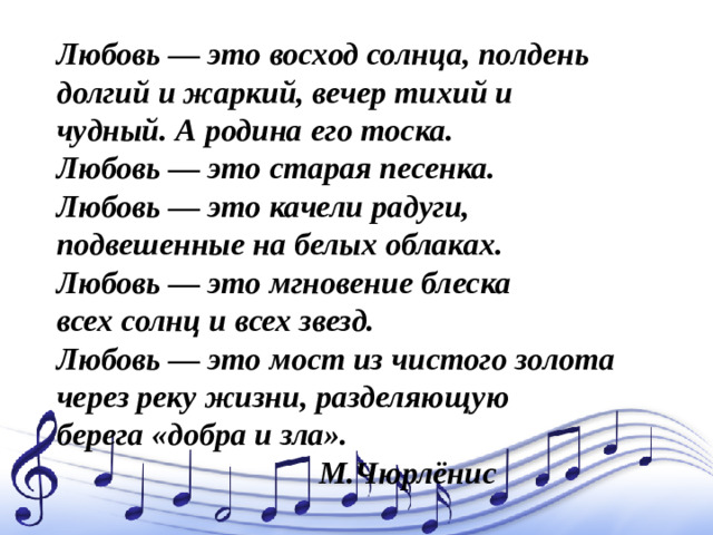 Любовь — это восход солнца, полдень  долгий и жаркий, вечер тихий и  чудный. А родина его тоска.  Любовь — это старая песенка.  Любовь — это качели радуги,  подвешенные на белых облаках.  Любовь — это мгновение блеска  всех солнц и всех звезд.  Любовь — это мост из чистого золота  через реку жизни, разделяющую  берега «добра и зла».   М.Чюрлёнис