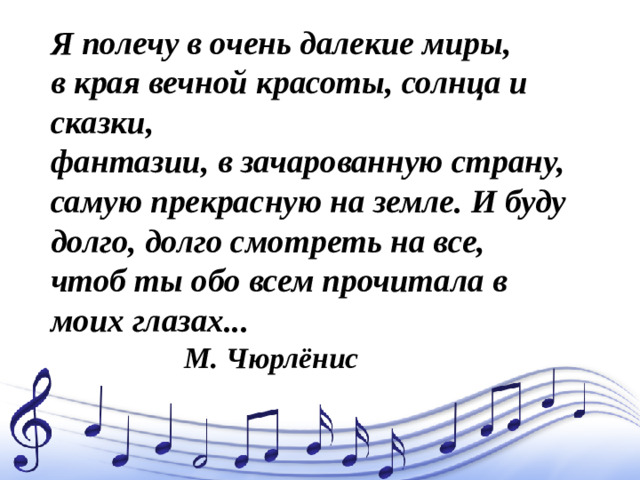 Я полечу в очень далекие миры,  в края вечной красоты, солнца и сказки,  фантазии, в зачарованную страну,  самую прекрасную на земле. И буду  долго, долго смотреть на все,  чтоб ты обо всем прочитала в моих глазах...  М. Чюрлёнис