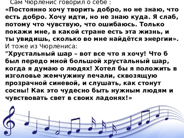 Сам Чюрленис говорил о себе : «Постоянно хочу творить добро, но не знаю, что есть добро. Хочу идти, но не знаю куда. Я слаб, потому что чувствую, что ошибаюсь. Только покажи мне, в какой стране есть эта жизнь, и ты увидишь, сколько во мне найдётся энергии». И тоже из Чюрлениса: 